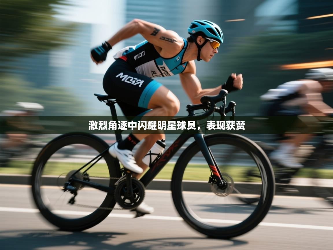 激烈角逐中闪耀明星球员，表现获赞